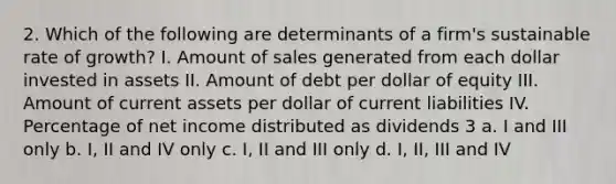 2. Which of the following are determinants of a firm's sustainable rate of growth? I. Amount of sales generated from each dollar invested in assets II. Amount of debt per dollar of equity III. Amount of current assets per dollar of current liabilities IV. Percentage of net income distributed as dividends 3 a. I and III only b. I, II and IV only c. I, II and III only d. I, II, III and IV