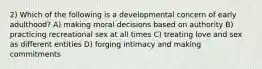 2) Which of the following is a developmental concern of early adulthood? A) making moral decisions based on authority B) practicing recreational sex at all times C) treating love and sex as different entities D) forging intimacy and making commitments