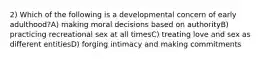 2) Which of the following is a developmental concern of early adulthood?A) making moral decisions based on authorityB) practicing recreational sex at all timesC) treating love and sex as different entitiesD) forging intimacy and making commitments