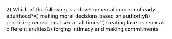 2) Which of the following is a developmental concern of early adulthood?A) making moral decisions based on authorityB) practicing recreational sex at all timesC) treating love and sex as different entitiesD) forging intimacy and making commitments