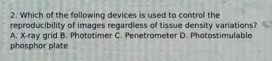 2. Which of the following devices is used to control the reproducibility of images regardless of tissue density variations? A. X-ray grid B. Phototimer C. Penetrometer D. Photostimulable phosphor plate