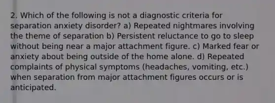 2. Which of the following is not a diagnostic criteria for separation anxiety disorder? a) Repeated nightmares involving the theme of separation b) Persistent reluctance to go to sleep without being near a major attachment figure. c) Marked fear or anxiety about being outside of the home alone. d) Repeated complaints of physical symptoms (headaches, vomiting, etc.) when separation from major attachment figures occurs or is anticipated.