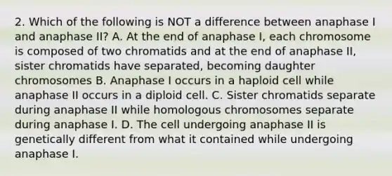 2. Which of the following is NOT a difference between anaphase I and anaphase II? A. At the end of anaphase I, each chromosome is composed of two chromatids and at the end of anaphase II, sister chromatids have separated, becoming daughter chromosomes B. Anaphase I occurs in a haploid cell while anaphase II occurs in a diploid cell. C. Sister chromatids separate during anaphase II while homologous chromosomes separate during anaphase I. D. The cell undergoing anaphase II is genetically different from what it contained while undergoing anaphase I.