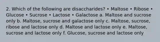 2. Which of the following are disaccharides? • Maltose • Ribose • Glucose • Sucrose • Lactose • Galactose a. Maltose and sucrose only b. Maltose, sucrose and galactose only c. Maltose, sucrose, ribose and lactose only d. Maltose and lactose only e. Maltose, sucrose and lactose only f. Glucose, sucrose and lactose only