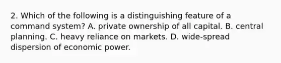 2. Which of the following is a distinguishing feature of a command system? A. private ownership of all capital. B. central planning. C. heavy reliance on markets. D. wide-spread dispersion of economic power.