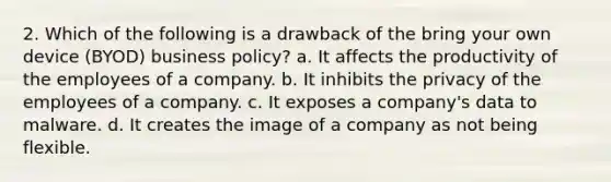 2. Which of the following is a drawback of the bring your own device (BYOD) business policy? a. It affects the productivity of the employees of a company. b. It inhibits the privacy of the employees of a company. c. It exposes a company's data to malware. d. It creates the image of a company as not being flexible.