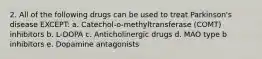 2. All of the following drugs can be used to treat Parkinson's disease EXCEPT: a. Catechol-o-methyltransferase (COMT) inhibitors b. L-DOPA c. Anticholinergic drugs d. MAO type b inhibitors e. Dopamine antagonists