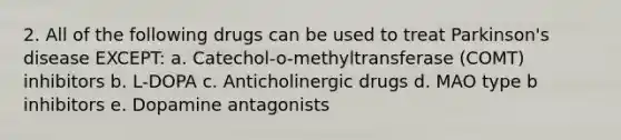 2. All of the following drugs can be used to treat Parkinson's disease EXCEPT: a. Catechol-o-methyltransferase (COMT) inhibitors b. L-DOPA c. Anticholinergic drugs d. MAO type b inhibitors e. Dopamine antagonists