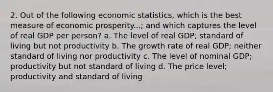 2. Out of the following economic statistics, which is the best measure of economic prosperity...; and which captures the level of real GDP per person? a. The level of real GDP; standard of living but not productivity b. The growth rate of real GDP; neither standard of living nor productivity c. The level of nominal GDP; productivity but not standard of living d. The price level; productivity and standard of living