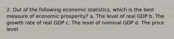 2. Out of the following economic statistics, which is the best measure of economic prosperity? a. The level of real GDP b. The growth rate of real GDP c. The level of nominal GDP d. The price level