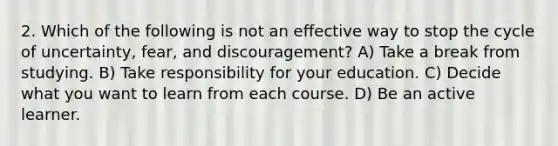 2. Which of the following is not an effective way to stop the cycle of uncertainty, fear, and discouragement? A) Take a break from studying. B) Take responsibility for your education. C) Decide what you want to learn from each course. D) Be an active learner.