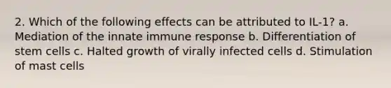 2. Which of the following effects can be attributed to IL-1? a. Mediation of the innate immune response b. Differentiation of stem cells c. Halted growth of virally infected cells d. Stimulation of mast cells