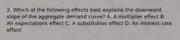 2. Which of the following effects best explains the downward slope of the aggregate demand curve? A. A multiplier effect B. An expectations effect C. A substitution effect D. An interest-rate effect