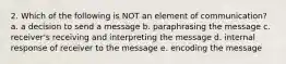 2. Which of the following is NOT an element of communication? a. a decision to send a message b. paraphrasing the message c. receiver's receiving and interpreting the message d. internal response of receiver to the message e. encoding the message