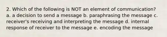 2. Which of the following is NOT an element of communication? a. a decision to send a message b. paraphrasing the message c. receiver's receiving and interpreting the message d. internal response of receiver to the message e. encoding the message