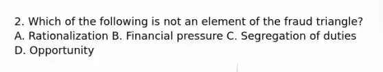 2. Which of the following is not an element of the fraud triangle? A. Rationalization B. Financial pressure C. Segregation of duties D. Opportunity