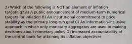 2) Which of the following is NOT an element of inflation targeting? A) A public announcement of medium-term numerical targets for inflation B) An institutional commitment to price stability as the primary long-run goal C) An information-inclusive approach in which only monetary aggregates are used in making decisions about monetary policy D) Increased accountability of the central bank for attaining its inflation objectives