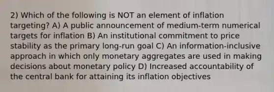 2) Which of the following is NOT an element of inflation targeting? A) A public announcement of medium-term numerical targets for inflation B) An institutional commitment to price stability as the primary long-run goal C) An information-inclusive approach in which only monetary aggregates are used in making decisions about monetary policy D) Increased accountability of the central bank for attaining its inflation objectives