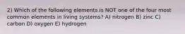 2) Which of the following elements is NOT one of the four most common elements in living systems? A) nitrogen B) zinc C) carbon D) oxygen E) hydrogen