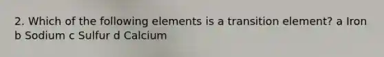 2. Which of the following elements is a transition element? a Iron b Sodium c Sulfur d Calcium