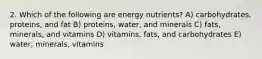 2. Which of the following are energy nutrients? A) carbohydrates, proteins, and fat B) proteins, water, and minerals C) fats, minerals, and vitamins D) vitamins, fats, and carbohydrates E) water, minerals, vitamins