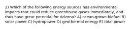 2) Which of the following energy sources has environmental impacts that could reduce greenhouse gases immediately, and thus have great potential for Arizona? A) ocean-grown biofuel B) solar power C) hydropower D) geothermal energy E) tidal power