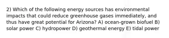 2) Which of the following energy sources has environmental impacts that could reduce greenhouse gases immediately, and thus have great potential for Arizona? A) ocean-grown biofuel B) solar power C) hydropower D) <a href='https://www.questionai.com/knowledge/k0ByJmKmtu-geothermal-energy' class='anchor-knowledge'>geothermal energy</a> E) tidal power