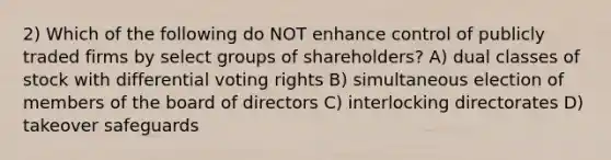 2) Which of the following do NOT enhance control of publicly traded firms by select groups of shareholders? A) dual classes of stock with differential voting rights B) simultaneous election of members of the board of directors C) interlocking directorates D) takeover safeguards