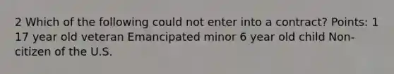 2 Which of the following could not enter into a contract? Points: 1 17 year old veteran Emancipated minor 6 year old child Non-citizen of the U.S.