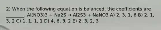 2) When the following equation is balanced, the coefficients are ________. Al(NO3)3 + Na2S → Al2S3 + NaNO3 A) 2, 3, 1, 6 B) 2, 1, 3, 2 C) 1, 1, 1, 1 D) 4, 6, 3, 2 E) 2, 3, 2, 3