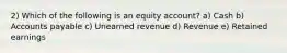 2) Which of the following is an equity account? a) Cash b) Accounts payable c) Unearned revenue d) Revenue e) Retained earnings