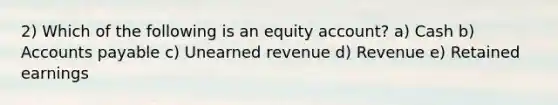 2) Which of the following is an equity account? a) Cash b) Accounts payable c) Unearned revenue d) Revenue e) Retained earnings