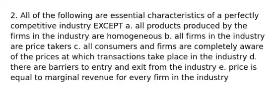 2. All of the following are essential characteristics of a perfectly competitive industry EXCEPT a. all products produced by the firms in the industry are homogeneous b. all firms in the industry are price takers c. all consumers and firms are completely aware of the prices at which transactions take place in the industry d. there are barriers to entry and exit from the industry e. price is equal to marginal revenue for every firm in the industry