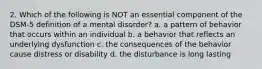 2. Which of the following is NOT an essential component of the DSM-5 definition of a mental disorder? a. a pattern of behavior that occurs within an individual b. a behavior that reflects an underlying dysfunction c. the consequences of the behavior cause distress or disability d. the disturbance is long lasting