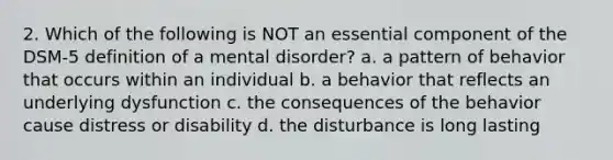 2. Which of the following is NOT an essential component of the DSM-5 definition of a mental disorder? a. a pattern of behavior that occurs within an individual b. a behavior that reflects an underlying dysfunction c. the consequences of the behavior cause distress or disability d. the disturbance is long lasting