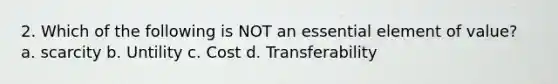 2. Which of the following is NOT an essential element of value? a. scarcity b. Untility c. Cost d. Transferability