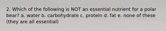 2. Which of the following is NOT an essential nutrient for a polar bear? a. water b. carbohydrate c. protein d. fat e. none of these (they are all essential)