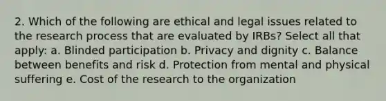 2. Which of the following are ethical and legal issues related to the research process that are evaluated by IRBs? Select all that apply: a. Blinded participation b. Privacy and dignity c. Balance between benefits and risk d. Protection from mental and physical suffering e. Cost of the research to the organization