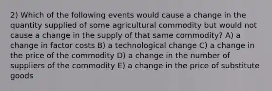 2) Which of the following events would cause a change in the quantity supplied of some agricultural commodity but would not cause a change in the supply of that same commodity? A) a change in factor costs B) a technological change C) a change in the price of the commodity D) a change in the number of suppliers of the commodity E) a change in the price of substitute goods