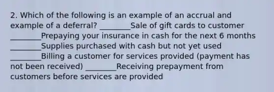 2. Which of the following is an example of an accrual and example of a deferral? ________Sale of gift cards to customer ________Prepaying your insurance in cash for the next 6 months ________Supplies purchased with cash but not yet used ________Billing a customer for services provided (payment has not been received) ________Receiving prepayment from customers before services are provided