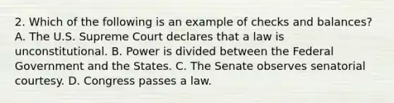 2. Which of the following is an example of checks and balances? A. The U.S. Supreme Court declares that a law is unconstitutional. B. Power is divided between the Federal Government and the States. C. The Senate observes senatorial courtesy. D. Congress passes a law.