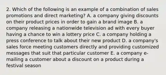 2. Which of the following is an example of a combination of sales promotions and direct marketing? A. a company giving discounts on their product prices in order to gain a brand image B. a company releasing a nationwide television ad with every buyer having a chance to win a lottery price C. a company holding a press conference to talk about their new product D. a company's sales force meeting customers directly and providing customized messages that suit that particular customer E. a company e-mailing a customer about a discount on a product during a festival season