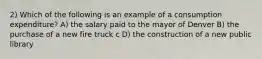 2) Which of the following is an example of a consumption expenditure? A) the salary paid to the mayor of Denver B) the purchase of a new fire truck c D) the construction of a new public library