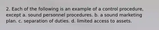 2. Each of the following is an example of a control procedure, except a. sound personnel procedures. b. a sound marketing plan. c. separation of duties. d. limited access to assets.