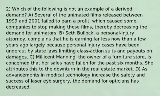 2) Which of the following is not an example of a derived demand? A) Several of the animated films released between 1999 and 2001 failed to earn a profit, which caused some companies to stop making these films, thereby decreasing the demand for animators. B) Seth Bullock, a personal-injury attorney, complains that he is earning far less now than a few years ago largely because personal injury cases have been undercut by state laws limiting class-action suits and payouts on damages. C) Millicent Manning, the owner of a furniture store, is concerned that her sales have fallen for the past six months. She attributes this to the downturn in the real estate market. D) As advancements in medical technology increase the safety and success of laser eye surgery, the demand for opticians has decreased.