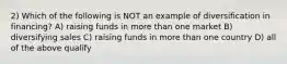 2) Which of the following is NOT an example of diversification in financing? A) raising funds in more than one market B) diversifying sales C) raising funds in more than one country D) all of the above qualify