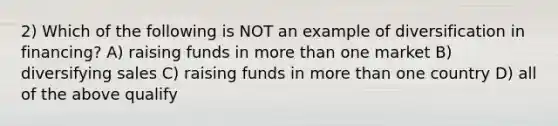 2) Which of the following is NOT an example of diversification in financing? A) raising funds in more than one market B) diversifying sales C) raising funds in more than one country D) all of the above qualify