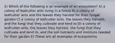 2) Which of the following is an example of an ecosystem? A) a colony of leafcutter ants living in a forest B) a colony of leafcutter ants and the leaves they harvest for their fungal garden C) a colony of leafcutter ants, the leaves they harvest, and the fungi that they cultivate and tend to D) a colony of leafcutter ants, the leaves they harvest, the fungi that they cultivate and tend to, and the soil nutrients and moisture needed for their garden E) These are all examples of ecosystems.