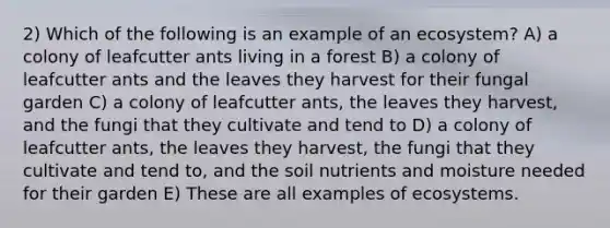 2) Which of the following is an example of an ecosystem? A) a colony of leafcutter ants living in a forest B) a colony of leafcutter ants and the leaves they harvest for their fungal garden C) a colony of leafcutter ants, the leaves they harvest, and the fungi that they cultivate and tend to D) a colony of leafcutter ants, the leaves they harvest, the fungi that they cultivate and tend to, and the soil nutrients and moisture needed for their garden E) These are all examples of ecosystems.