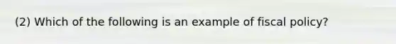 (2) Which of the following is an example of fiscal policy?